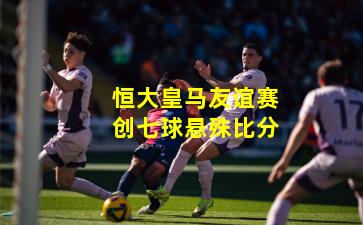 恒大皇马友谊赛创七球悬殊比分