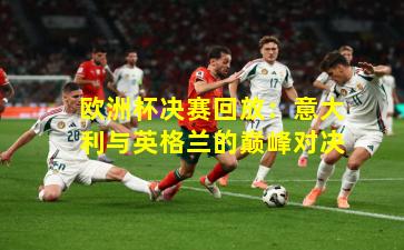 欧洲杯决赛回放：意大利与英格兰的巅峰对决