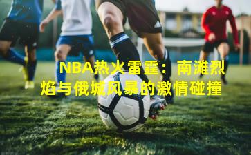 NBA热火雷霆：南滩烈焰与俄城风暴的激情碰撞