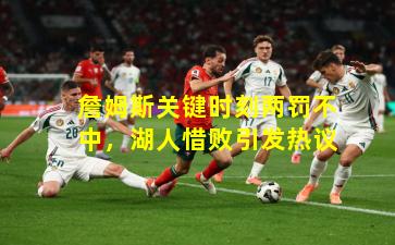 詹姆斯关键时刻两罚不中，湖人惜败引发热议