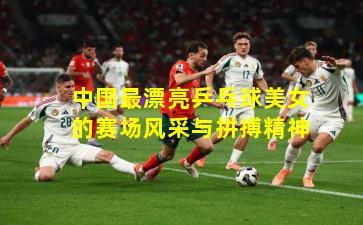 中国最漂亮乒乓球美女的赛场风采与拼搏精神