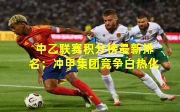 中乙联赛积分榜最新排名：冲甲集团竞争白热化